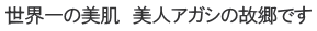世界一の美肌　美人アガシの故郷です